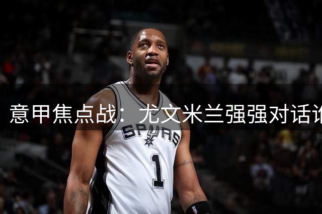 意甲焦点战：尤文米兰强强对话谁主沉浮？
